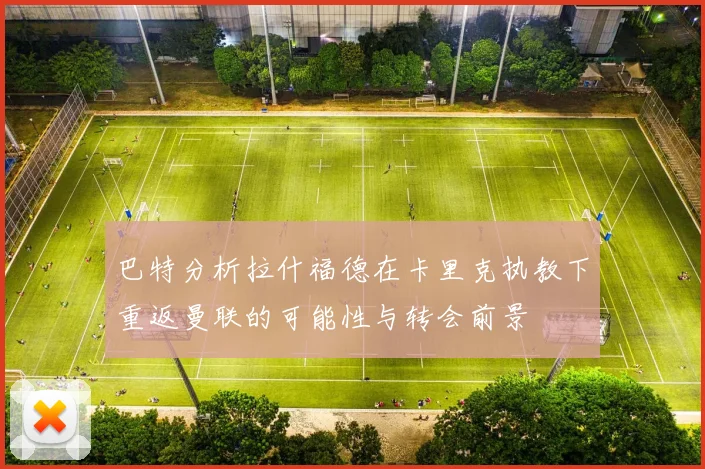 巴特分析拉什福德在卡里克执教下重返曼联的可能性与转会前景
