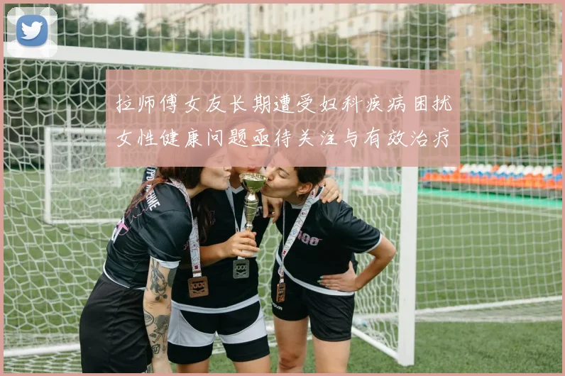 拉师傅女友长期遭受妇科疾病困扰女性健康问题亟待关注与有效治疗方案