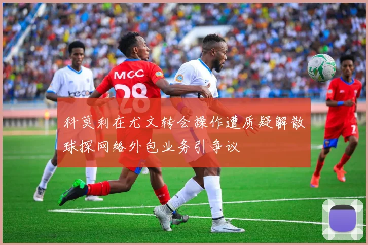 科莫利在尤文转会操作遭质疑解散球探网络外包业务引争议