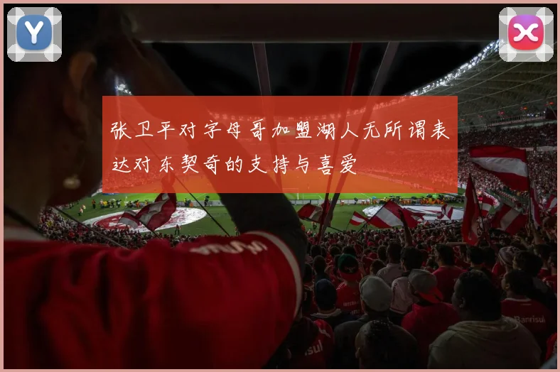 张卫平对字母哥加盟湖人无所谓表达对东契奇的支持与喜爱