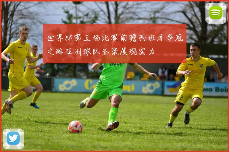 世界杯第五场比赛前瞻西班牙争冠之路亚洲球队齐聚展现实力