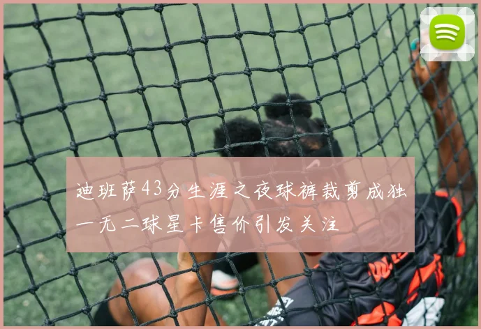 迪班萨43分生涯之夜球裤裁剪成独一无二球星卡售价引发关注