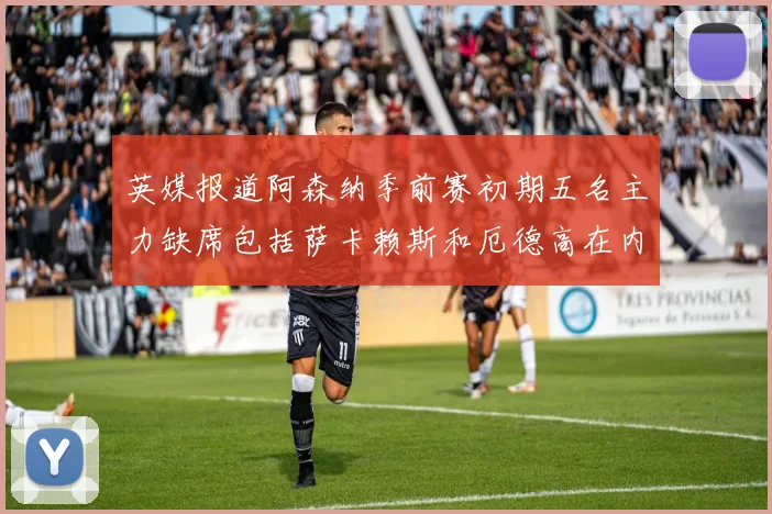 英媒报道阿森纳季前赛初期五名主力缺席包括萨卡赖斯和厄德高在内