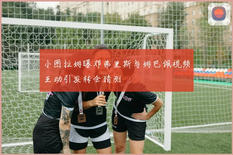 小图拉姆曝邓弗里斯与姆巴佩视频互动引发转会猜测