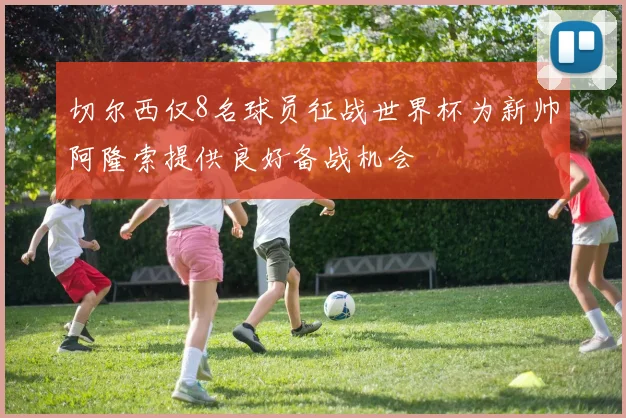 切尔西仅8名球员征战世界杯为新帅阿隆索提供良好备战机会