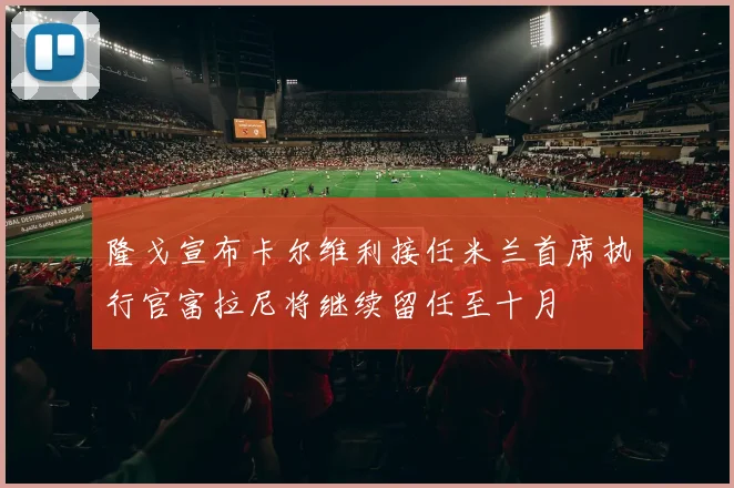 隆戈宣布卡尔维利接任米兰首席执行官富拉尼将继续留任至十月
