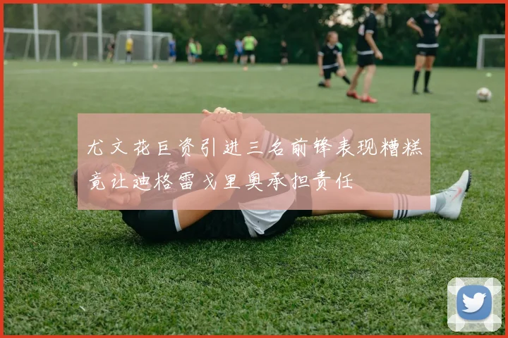 尤文花巨资引进三名前锋表现糟糕竟让迪格雷戈里奥承担责任