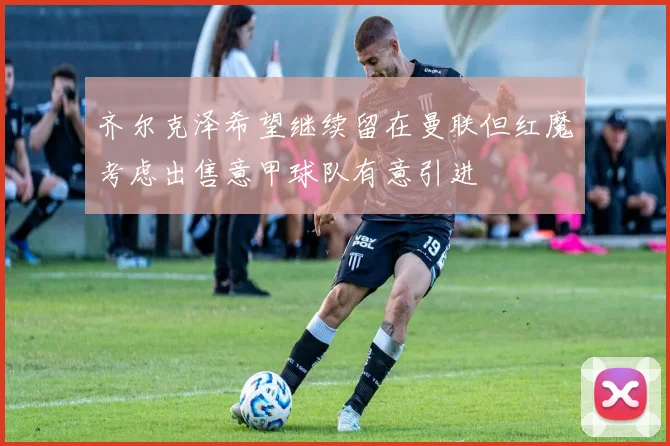 齐尔克泽希望继续留在曼联但红魔考虑出售意甲球队有意引进