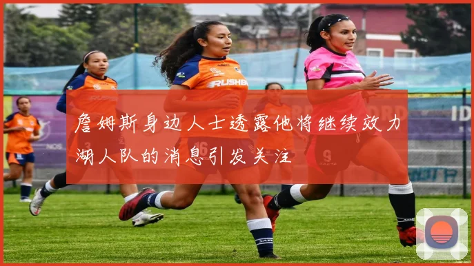 詹姆斯身边人士透露他将继续效力湖人队的消息引发关注