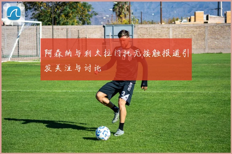 阿森纳与利夫拉门托无接触报道引发关注与讨论