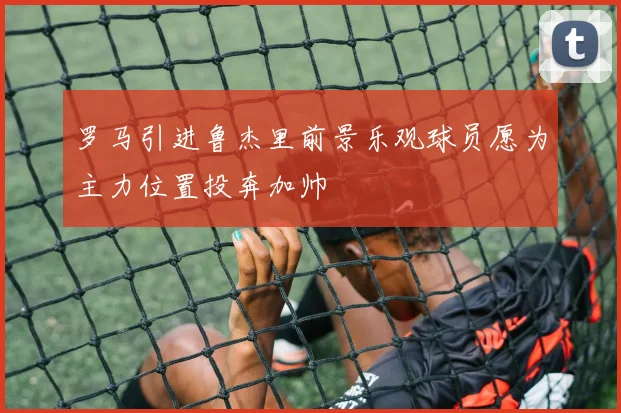 罗马引进鲁杰里前景乐观球员愿为主力位置投奔加帅
