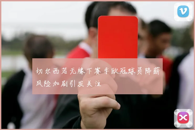 切尔西若无缘下赛季欧冠球员降薪风险加剧引发关注