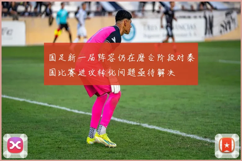 国足新一届阵容仍在磨合阶段对泰国比赛进攻转化问题亟待解决