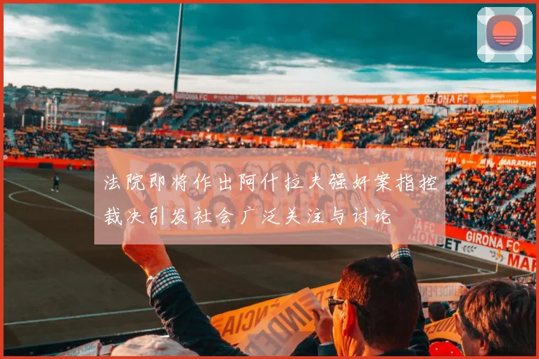 法院即将作出阿什拉夫强奸案指控裁决引发社会广泛关注与讨论