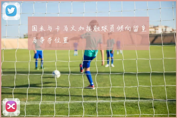 国米与卡马文加接触球员倾向留皇马争夺位置
