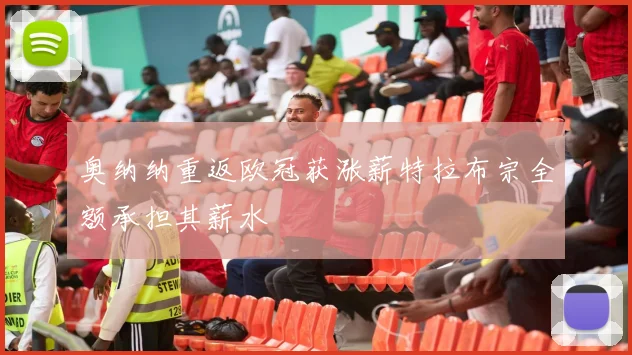 奥纳纳重返欧冠获涨薪特拉布宗全额承担其薪水