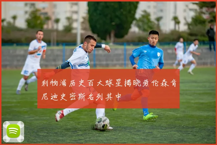 利物浦历史百大球星揭晓劳伦森肯尼迪史密斯名列其中