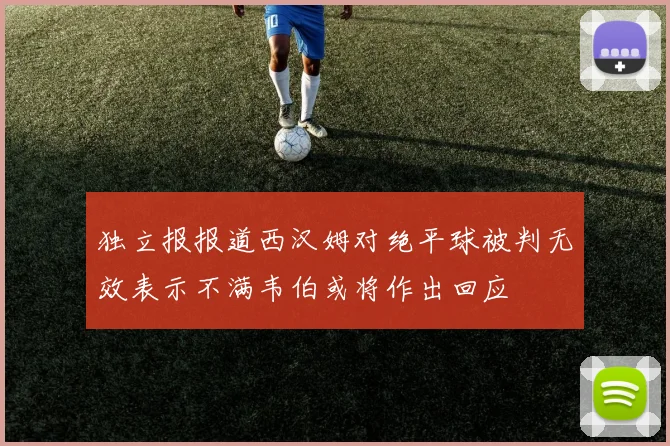 独立报报道西汉姆对绝平球被判无效表示不满韦伯或将作出回应
